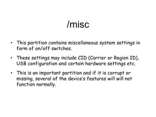 /misc
• This partition contains miscellaneous system settings in
form of on/off switches.
• These settings may include CID (Carrier or Region ID),
USB configuration and certain hardware settings etc.
• This is an important partition and if it is corrupt or
missing, several of the device’s features will will not
function normally.
 