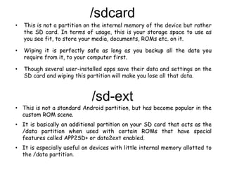 /sdcard
• This is not a partition on the internal memory of the device but rather
the SD card. In terms of usage, this is your storage space to use as
you see fit, to store your media, documents, ROMs etc. on it.
• Wiping it is perfectly safe as long as you backup all the data you
require from it, to your computer first.
• Though several user-installed apps save their data and settings on the
SD card and wiping this partition will make you lose all that data.
/sd-ext
• This is not a standard Android partition, but has become popular in the
custom ROM scene.
• It is basically an additional partition on your SD card that acts as the
/data partition when used with certain ROMs that have special
features called APP2SD+ or data2ext enabled.
• It is especially useful on devices with little internal memory allotted to
the /data partition.
 