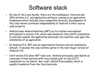Software stack
• On top of the Linux kernel, there are the middleware, libraries and
APIs written in C, and application software running on an application
framework which includes Java-compatible libraries. Development of
the Linux kernel continues independently of Android's other source
code projects.
• Android uses Android Runtime (ART) as its runtime environment
(introduced in version 4.4), which uses ahead-of-time (AOT) compilation
to entirely compile the application bytecode into machine code upon the
installation of an application.
• In Android 4.4, ART was an experimental feature and not enabled by
default; it became the only runtime option in the next major version of
Android, 5.0.
• Until version 5.0 when ART took over, Android previously used Dalvik as
a process virtual machine with trace-based just-in-time (JIT)
compilation to run Dalvik "dex-code" (Dalvik Executable), which is
usually translated from the Java bytecode.
 