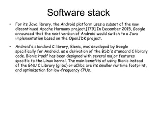 • For its Java library, the Android platform uses a subset of the now
discontinued Apache Harmony project.[179] In December 2015, Google
announced that the next version of Android would switch to a Java
implementation based on the OpenJDK project.
• Android's standard C library, Bionic, was developed by Google
specifically for Android, as a derivation of the BSD's standard C library
code. Bionic itself has been designed with several major features
specific to the Linux kernel. The main benefits of using Bionic instead
of the GNU C Library (glibc) or uClibc are its smaller runtime footprint,
and optimization for low-frequency CPUs.
Software stack
 