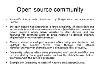 Open-source community
• Android's source code is released by Google under an open source
license.
• Its open nature has encouraged a large community of developers and
enthusiasts to use the open-source code as a foundation for community-
driven projects, which deliver updates to older devices, add new
features for advanced users or bring Android to devices originally
shipped with other operating systems.
• These community-developed releases often bring new features and
updates to devices faster than through the official
manufacturer/carrier channels, with a comparable level of quality.
• Community releases often come pre-rooted and contain modifications
not provided by the original vendor, such as the ability to overclock or
over/undervolt the device's processor.
• Example for Community releases of Android are LineageOS, etc..
 