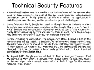 Technical Security Features
• Android applications run in a sandbox, an isolated area of the system that
does not have access to the rest of the system's resources, unless access
permissions are explicitly granted by the user when the application is
installed, however this may not be possible for pre-installed apps.
• Since February 2012, Google has used its Google Bouncer malware scanner
to watch over and scan apps available in the Google Play store. A "Verify
Apps" feature was introduced in November 2012, as part of the Android 4.2
"Jelly Bean" operating system version, to scan all apps, both from Google
Play and from third-party sources, for malicious behavior.
• Before installing an application, the Google Play store displays a list of the
requirements an app needs to function. After reviewing these permissions,
the user can choose to accept or refuse them, installing the application only
if they accept. In Android 6.0 "Marshmallow", the permissions system was
changed; apps are no longer automatically granted all of their specified
permissions at installation time.
• In August 2013, Google announced Android Device Manager (renamed Find
My Device in May 2017), a service that allows users to remotely track,
locate, and wipe their Android device, with an Android app for the service
released in December.
 