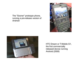 The "Sooner" prototype phone,
running a pre-release version of
Android
HTC Dream or T-Mobile G1,
the first commercially
released device running
Android (2008)
 