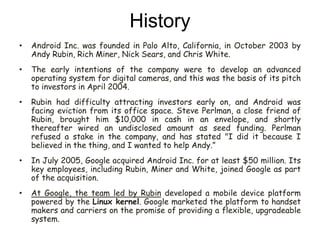 History
• Android Inc. was founded in Palo Alto, California, in October 2003 by
Andy Rubin, Rich Miner, Nick Sears, and Chris White.
• The early intentions of the company were to develop an advanced
operating system for digital cameras, and this was the basis of its pitch
to investors in April 2004.
• Rubin had difficulty attracting investors early on, and Android was
facing eviction from its office space. Steve Perlman, a close friend of
Rubin, brought him $10,000 in cash in an envelope, and shortly
thereafter wired an undisclosed amount as seed funding. Perlman
refused a stake in the company, and has stated "I did it because I
believed in the thing, and I wanted to help Andy.”
• In July 2005, Google acquired Android Inc. for at least $50 million. Its
key employees, including Rubin, Miner and White, joined Google as part
of the acquisition.
• At Google, the team led by Rubin developed a mobile device platform
powered by the Linux kernel. Google marketed the platform to handset
makers and carriers on the promise of providing a flexible, upgradeable
system.
 