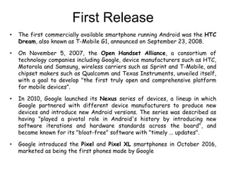First Release
• The first commercially available smartphone running Android was the HTC
Dream, also known as T-Mobile G1, announced on September 23, 2008.
• On November 5, 2007, the Open Handset Alliance, a consortium of
technology companies including Google, device manufacturers such as HTC,
Motorola and Samsung, wireless carriers such as Sprint and T-Mobile, and
chipset makers such as Qualcomm and Texas Instruments, unveiled itself,
with a goal to develop "the first truly open and comprehensive platform
for mobile devices”.
• In 2010, Google launched its Nexus series of devices, a lineup in which
Google partnered with different device manufacturers to produce new
devices and introduce new Android versions. The series was described as
having "played a pivotal role in Android's history by introducing new
software iterations and hardware standards across the board", and
became known for its "bloat-free" software with "timely ... updates".
• Google introduced the Pixel and Pixel XL smartphones in October 2016,
marketed as being the first phones made by Google
 