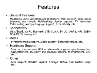 Features
• General Features
Messaging, Auto Correction and Dictionary, Web Browser, Voice-based
features, Multi-touch, Multitasking, Screen capture, TV recording,
Video calling, Multiple language support, Accessibility, etc..
• Connectivity
GSM/EDGE, Wi-Fi, Bluetooth, LTE, CDMA, EV-DO, UMTS, NFC, IDEN,
WiMAX, Tethering, etc..
• Media
Streaming media support, Media support, External storage, etc..
• Hardware Support
Cameras, touchscreens, GPS, accelerometers, gyroscopes, barometers,
magnetometers, proximity and pressure sensors, thermometers, GPU,
etc..
• Other
Java support, Handset layouts, Storage, Native Apps,Instant Apps,
etc..
 