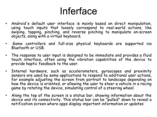 Inferface
• Android's default user interface is mainly based on direct manipulation,
using touch inputs that loosely correspond to real-world actions, like
swiping, tapping, pinching, and reverse pinching to manipulate on-screen
objects, along with a virtual keyboard.
• Game controllers and full-size physical keyboards are supported via
Bluetooth or USB.
• The response to user input is designed to be immediate and provides a fluid
touch interface, often using the vibration capabilities of the device to
provide haptic feedback to the user.
• Internal hardware, such as accelerometers, gyroscopes and proximity
sensors are used by some applications to respond to additional user actions,
for example adjusting the screen from portrait to landscape depending on
how the device is oriented, or allowing the user to steer a vehicle in a racing
game by rotating the device, simulating control of a steering wheel.
• Along the top of the screen is a status bar, showing information about the
device and its connectivity. This status bar can be "pulled" down to reveal a
notification screen where apps display important information or updates
 