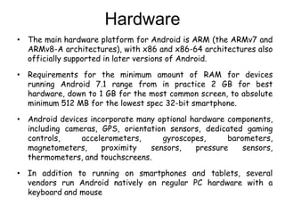 Hardware
• The main hardware platform for Android is ARM (the ARMv7 and
ARMv8-A architectures), with x86 and x86-64 architectures also
officially supported in later versions of Android.
• Requirements for the minimum amount of RAM for devices
running Android 7.1 range from in practice 2 GB for best
hardware, down to 1 GB for the most common screen, to absolute
minimum 512 MB for the lowest spec 32-bit smartphone.
• Android devices incorporate many optional hardware components,
including cameras, GPS, orientation sensors, dedicated gaming
controls, accelerometers, gyroscopes, barometers,
magnetometers, proximity sensors, pressure sensors,
thermometers, and touchscreens.
• In addition to running on smartphones and tablets, several
vendors run Android natively on regular PC hardware with a
keyboard and mouse
 