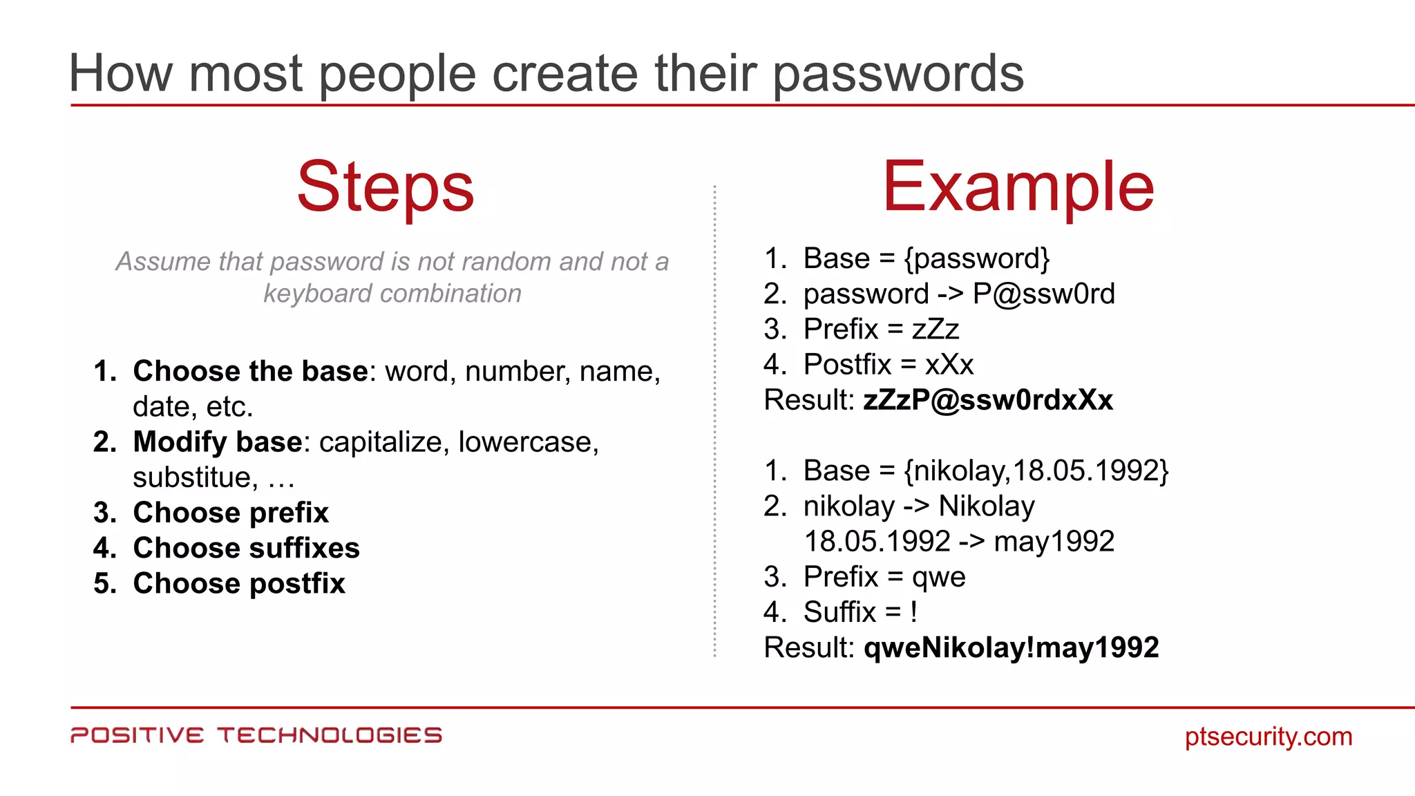 How most people create their passwords
ptsecurity.com
Steps Example
1. Choose the base: word, number, name,
date, etc.
2. Modify base: capitalize, lowercase,
substitue, …
3. Choose prefix
4. Choose suffixes
5. Choose postfix
1. Base = {password}
2. password -> P@ssw0rd
3. Prefix = zZz
4. Postfix = xXx
Result: zZzP@ssw0rdxXx
1. Base = {nikolay,18.05.1992}
2. nikolay -> Nikolay
18.05.1992 -> may1992
3. Prefix = qwe
4. Suffix = !
Result: qweNikolay!may1992
Assume that password is not random and not a
keyboard combination
 