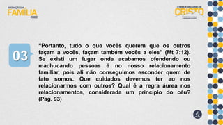 “Portanto, tudo o que vocês querem que os outros
façam a vocês, façam também vocês a eles” (Mt 7:12).
Se existi um lugar onde acabamos ofendendo ou
machucando pessoas é no nosso relacionamento
familiar, pois ali não conseguimos esconder quem de
fato somos. Que cuidados devemos ter ao nos
relacionarmos com outros? Qual é a regra áurea nos
relacionamentos, considerada um princípio do céu?
(Pag. 93)
03
 