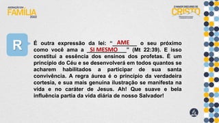 R É outra expressão da lei: “________ o seu próximo
como você ama a _____________” (Mt 22:39). E isso
constitui a essência dos ensinos dos profetas. É um
princípio do Céu e se desenvolverá em todos quantos se
acharem habilitados a participar de sua santa
convivência. A regra áurea é o princípio da verdadeira
cortesia, e sua mais genuína ilustração se manifesta na
vida e no caráter de Jesus. Ah! Que suave e bela
influência partia da vida diária de nosso Salvador!
AME
SI MESMO
 