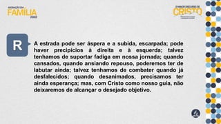 R A estrada pode ser áspera e a subida, escarpada; pode
haver precipícios à direita e à esquerda; talvez
tenhamos de suportar fadiga em nossa jornada; quando
cansados, quando ansiando repouso, poderemos ter de
labutar ainda; talvez tenhamos de combater quando já
desfalecidos; quando desanimados, precisamos ter
ainda esperança; mas, com Cristo como nosso guia, não
deixaremos de alcançar o desejado objetivo.
 