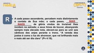 R A cada passo ascendente, percebem mais distintamente
o contato de Sua mão; a cada passo, _________
_____________ de glória vindos do Invisível lhes
incidem na estrada; e seus hinos de louvor, alcançando
sempre mais elevada nota, elevam-se para se unir aos
cânticos dos anjos perante o trono. “A vereda dos
justos é como a luz do alvorecer, que vai brilhando mais
e mais até ser dia claro” (Pv 4:18).
MAIS
RAIOS
 