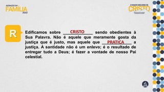 R Edificamos sobre _____________ sendo obedientes à
Sua Palavra. Não é aquele que meramente gosta da
justiça que é justo, mas aquele que _____________ a
justiça. A santidade não é um enlevo; é o resultado de
entregar tudo a Deus; é fazer a vontade de nosso Pai
celestial.
CRISTO
PRATICA
 