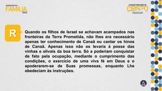 R Quando os filhos de Israel se achavam acampados nas
fronteiras da Terra Prometida, não lhes era necessário
apenas ter conhecimento de Canaã ou cantar os hinos
de Canaã. Apenas isso não os levaria à posse das
vinhas e olivais da boa terra. Só a poderiam conquistar
de fato pela ocupação, mediante o cumprimento das
condições, o exercício de uma viva fé em Deus e o
apoderarem-se de Suas promessas, enquanto Lhe
obedeciam às instruções.
 