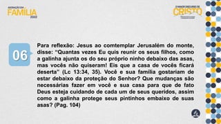 Para reflexão: Jesus ao comtemplar Jerusalém do monte,
disse: “Quantas vezes Eu quis reunir os seus filhos, como
a galinha ajunta os do seu próprio ninho debaixo das asas,
mas vocês não quiseram! Eis que a casa de vocês ficará
deserta” (Lc 13:34, 35). Você e sua família gostariam de
estar debaixo da proteção do Senhor? Que mudanças são
necessárias fazer em você e sua casa para que de fato
Deus esteja cuidando de cada um de seus queridos, assim
como a galinha protege seus pintinhos embaixo de suas
asas? (Pag. 104)
06
 