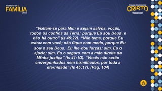 “Voltem-se para Mim e sejam salvos, vocês,
todos os confins da Terra; porque Eu sou Deus, e
não há outro” (Is 45:22). “Não tema, porque Eu
estou com você; não fique com medo, porque Eu
sou o seu Deus. Eu lhe dou forças; sim, Eu o
ajudo; sim, Eu o seguro com a mão direita da
Minha justiça” (Is 41:10). “Vocês não serão
envergonhados nem humilhados, por toda a
eternidade” (Is 45:17). (Pag. 104)
 