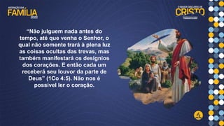 “Não julguem nada antes do
tempo, até que venha o Senhor, o
qual não somente trará à plena luz
as coisas ocultas das trevas, mas
também manifestará os desígnios
dos corações. E então cada um
receberá seu louvor da parte de
Deus” (1Co 4:5). Não nos é
possível ler o coração.
 