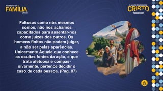 Faltosos como nós mesmos
somos, não nos achamos
capacitados para assentar-nos
como juízes dos outros. Os
homens finitos não podem julgar,
a não ser pelas aparências.
Unicamente Àquele que conhece
as ocultas fontes da ação, e que
trata afetuosa e compas-
sivamente, pertence decidir o
caso de cada pessoa. (Pag. 87)
 