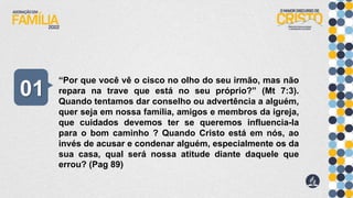 “Por que você vê o cisco no olho do seu irmão, mas não
repara na trave que está no seu próprio?” (Mt 7:3).
Quando tentamos dar conselho ou advertência a alguém,
quer seja em nossa família, amigos e membros da igreja,
que cuidados devemos ter se queremos influencia-la
para o bom caminho ? Quando Cristo está em nós, ao
invés de acusar e condenar alguém, especialmente os da
sua casa, qual será nossa atitude diante daquele que
errou? (Pag 89)
01
 