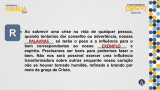 R Ao sobrevir uma crise na vida de qualquer pessoa,
quando tentamos dar conselho ou advertência, nossas
_____________ só terão o peso e a influência para o
bem correspondentes ao nosso _____________ e
espírito. Precisamos ser bons para podermos fazer o
bem. Não nos será possível exercer uma influência
transformadora sobre outros enquanto nosso coração
não se houver tornado humilde, refinado e brando por
meio da graça de Cristo.
PALAVRAS
EXEMPLO
 