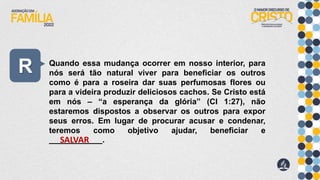 R Quando essa mudança ocorrer em nosso interior, para
nós será tão natural viver para beneficiar os outros
como é para a roseira dar suas perfumosas flores ou
para a videira produzir deliciosos cachos. Se Cristo está
em nós – “a esperança da glória” (Cl 1:27), não
estaremos dispostos a observar os outros para expor
seus erros. Em lugar de procurar acusar e condenar,
teremos como objetivo ajudar, beneficiar e
____________.
SALVAR
 