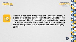 “Peçam e lhes será dado; busquem e acharão; batam, e
a porta será aberta para vocês” (Mt 7:7). Quando jesus
disse “peçam” Ele não especifica uma condição, mas o
que deseja que nós tenhamos? Que tipo de pedido o
Senhor nos garante que a promessa se cumprirá? (Pag.
90,91)
02
 
