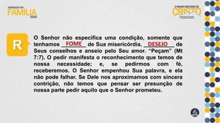 R
O Senhor não especifica uma condição, somente que
tenhamos ________ de Sua misericórdia, __________ de
Seus conselhos e anseio pelo Seu amor. “Peçam” (Mt
7:7). O pedir manifesta o reconhecimento que temos de
nossa necessidade; e, se pedirmos com fé,
receberemos. O Senhor empenhou Sua palavra, e ela
não pode falhar. Se Dele nos aproximamos com sincera
contrição, não temos que pensar ser presunção de
nossa parte pedir aquilo que o Senhor prometeu.
FOME DESEJO
 