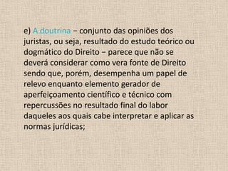 e) A doutrina − conjunto das opiniões dos
juristas, ou seja, resultado do estudo teórico ou
dogmático do Direito − parece que não se
deverá considerar como vera fonte de Direito
sendo que, porém, desempenha um papel de
relevo enquanto elemento gerador de
aperfeiçoamento científico e técnico com
repercussões no resultado final do labor
daqueles aos quais cabe interpretar e aplicar as
normas jurídicas;
 