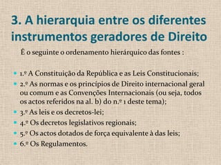 3. A hierarquia entre os diferentes
instrumentos geradores de Direito
    É o seguinte o ordenamento hierárquico das fontes :

 1.º A Constituição da República e as Leis Constitucionais;
 2.º As normas e os princípios de Direito internacional geral
    ou comum e as Convenções Internacionais (ou seja, todos
    os actos referidos na al. b) do n.º 1 deste tema);
   3.º As leis e os decretos-lei;
   4.º Os decretos legislativos regionais;
   5.º Os actos dotados de força equivalente à das leis;
   6.º Os Regulamentos.
 