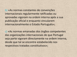 b) «As normas constantes de convenções
internacionais regularmente ratificadas ou
aprovadas vigoram na ordem interna após a sua
publicação oficial e enquanto vincularem
internacionalmente o Estado Português»;

c) «As normas emanadas dos órgãos competentes
das organizações internacionais de que Portugal
seja parte vigoram directamente na ordem interna,
desde que tal se encontre estabelecido nos
respectivos tratados constitutivos»;
 