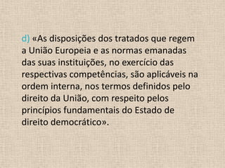 d) «As disposições dos tratados que regem
a União Europeia e as normas emanadas
das suas instituições, no exercício das
respectivas competências, são aplicáveis na
ordem interna, nos termos definidos pelo
direito da União, com respeito pelos
princípios fundamentais do Estado de
direito democrático».
 