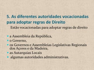 5. As diferentes autoridades vocacionadas
para adoptar regras de Direito
  Estão vocacionadas para adoptar regras de direito

 a Assembleia da República,
 o Governo,
 os Governos e Assembleias Legislativas Regionais
  dos Açores e da Madeira,
 as Autarquias Locais
 algumas autoridades administrativas.
 