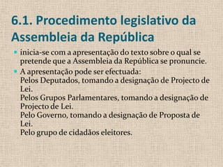 6.1. Procedimento legislativo da
Assembleia da República
 inicia-se com a apresentação do texto sobre o qual se
  pretende que a Assembleia da República se pronuncie.
 A apresentação pode ser efectuada:
  Pelos Deputados, tomando a designação de Projecto de
  Lei.
  Pelos Grupos Parlamentares, tomando a designação de
  Projecto de Lei.
  Pelo Governo, tomando a designação de Proposta de
  Lei.
  Pelo grupo de cidadãos eleitores.
 
