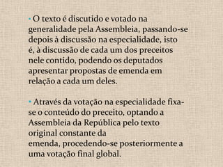• O texto é discutido e votado na
generalidade pela Assembleia, passando-se
depois à discussão na especialidade, isto
é, à discussão de cada um dos preceitos
nele contido, podendo os deputados
apresentar propostas de emenda em
relação a cada um deles.

• Através da votação na especialidade fixa-
se o conteúdo do preceito, optando a
Assembleia da República pelo texto
original constante da
emenda, procedendo-se posteriormente a
uma votação final global.
 