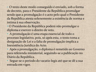 • O texto deste modo conseguido é enviado, sob a forma
de decreto, para o Presidente da República promulgar
sendo que a promulgação é o acto pelo qual o Presidente
da República atesta solenemente a existência de norma e
intima à sua observação.
• O Presidente da República poderá não promulgar o
diploma e exercer o direito de veto.
• A promulgação é uma etapa essencial de todo o
processo legislativo, pois, só após esta, o texto toma a
designação de Lei e a falta de promulgação implica a
Inexistência Jurídica do Acto.
• Após a promulgação, o diploma é remetido ao Governo
para referenda ministerial, seguindo-se a publicação no
Diário da República.
• Segue-se o período do vacatio legis até que se dê a sua
entrada em vigor.
 