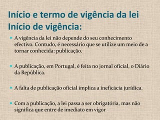 Início e termo de vigência da lei
Início de vigência:
 A vigência da lei não depende do seu conhecimento
  efectivo. Contudo, é necessário que se utilize um meio de a
  tornar conhecida: publicação.

 A publicação, em Portugal, é feita no jornal oficial, o Diário
  da República.

 A falta de publicação oficial implica a ineficácia jurídica.


 Com a publicação, a lei passa a ser obrigatória, mas não
  significa que entre de imediato em vigor
 