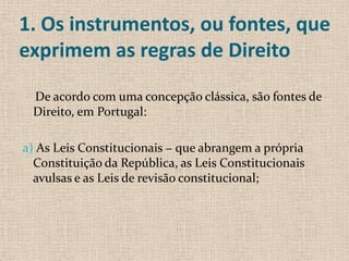 1. Os instrumentos, ou fontes, que
exprimem as regras de Direito

 De acordo com uma concepção clássica, são fontes de
 Direito, em Portugal:

a) As Leis Constitucionais − que abrangem a própria
  Constituição da República, as Leis Constitucionais
  avulsas e as Leis de revisão constitucional;
 