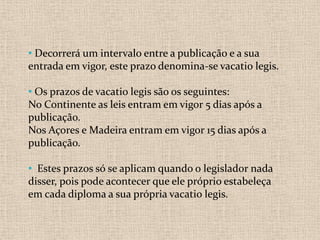 • Decorrerá um intervalo entre a publicação e a sua
entrada em vigor, este prazo denomina-se vacatio legis.

• Os prazos de vacatio legis são os seguintes:
No Continente as leis entram em vigor 5 dias após a
publicação.
Nos Açores e Madeira entram em vigor 15 dias após a
publicação.

• Estes prazos só se aplicam quando o legislador nada
disser, pois pode acontecer que ele próprio estabeleça
em cada diploma a sua própria vacatio legis.
 