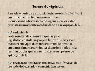 Termo de vigência:
Passado o período da vacatio legis, se existir, a lei ficará
em princípio ilimitadamente em vigor.
 Como formas de cessação de vigência da lei, estão
previstas unicamente a caducidade e a revogação da lei.

• A caducidade:
Pode resultar de cláusula expressa pelo
legislador, contida na própria lei, de que esta só se
manterá em vigor durante determinado prazo ou
enquanto durar determinada situação e pode ainda
resultar do desaparecimento dos pressupostos de
aplicação da lei.

• A revogação resulta de uma nova manifestação de
vontade do legislador, contrária à anterior.
 