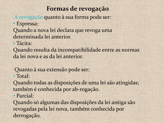 Formas de revogação
 A revogação quanto à sua forma pode ser:
• Expressa:
Quando a nova lei declara que revoga uma
determinada lei anterior.
• Tácita:
Quando resulta da incompatibilidade entre as normas
da lei nova e as da lei anterior.

 Quanto à sua extensão pode ser:
• Total:
Quando todas as disposições de uma lei são atingidas;
também é conhecida por ab-rogação.
• Parcial:
Quando só algumas das disposições da lei antiga são
revogadas pela lei nova, também conhecida por
derrogação.
 