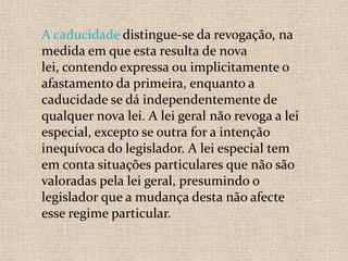 A caducidade distingue-se da revogação, na
medida em que esta resulta de nova
lei, contendo expressa ou implicitamente o
afastamento da primeira, enquanto a
caducidade se dá independentemente de
qualquer nova lei. A lei geral não revoga a lei
especial, excepto se outra for a intenção
inequívoca do legislador. A lei especial tem
em conta situações particulares que não são
valoradas pela lei geral, presumindo o
legislador que a mudança desta não afecte
esse regime particular.
 
