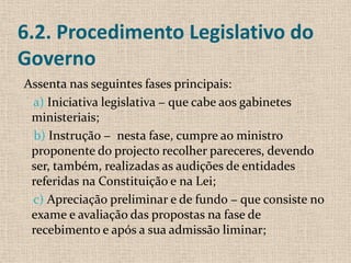 6.2. Procedimento Legislativo do
Governo
Assenta nas seguintes fases principais:
 a) Iniciativa legislativa − que cabe aos gabinetes
 ministeriais;
 b) Instrução − nesta fase, cumpre ao ministro
 proponente do projecto recolher pareceres, devendo
 ser, também, realizadas as audições de entidades
 referidas na Constituição e na Lei;
 c) Apreciação preliminar e de fundo − que consiste no
 exame e avaliação das propostas na fase de
 recebimento e após a sua admissão liminar;
 