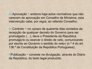 d) Aprovação − embora haja actos normativos que não
carecem de aprovação em Conselho de Ministros, esta
intervenção cabe, por regra, ao referido Conselho;

e) Controlo − no «prazo de quarenta dias contados da
recepção de qualquer decreto do Governo para ser
promulgado (…), deve o Presidente da República
promulgá-lo ou exercer o direito de veto, comunicando
por escrito ao Governo o sentido do veto» (n.º 4 do art.
136.º da Constituição da República Portuguesa);

f)Publicação − consiste na divulgação, através do Diário
da República, do texto legal produzido.
 