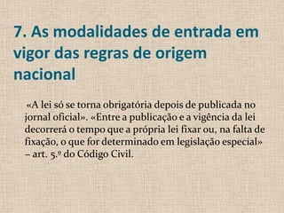 7. As modalidades de entrada em
vigor das regras de origem
nacional
  «A lei só se torna obrigatória depois de publicada no
 jornal oficial». «Entre a publicação e a vigência da lei
 decorrerá o tempo que a própria lei fixar ou, na falta de
 fixação, o que for determinado em legislação especial»
 − art. 5.º do Código Civil.
 
