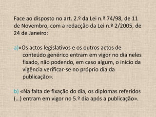 Face ao disposto no art. 2.º da Lei n.º 74/98, de 11
de Novembro, com a redacção da Lei n.º 2/2005, de
24 de Janeiro:

a)«Os actos legislativos e os outros actos de
   conteúdo genérico entram em vigor no dia neles
   fixado, não podendo, em caso algum, o início da
   vigência verificar-se no próprio dia da
   publicação».

b) «Na falta de fixação do dia, os diplomas referidos
(…) entram em vigor no 5.º dia após a publicação».
 