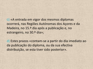 c) «A entrada em vigor dos mesmos diplomas
ocorrerá, nas Regiões Autónomas dos Açores e da
Madeira, no 15.º dia após a publicação e, no
estrangeiro, no 30.º dia»;

d) Estes prazos «contam-se a partir do dia imediato ao
da publicação do diploma, ou da sua efectiva
distribuição, se esta tiver sido posterior».
 