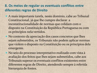 8. Os meios de regular os eventuais conflitos entre
diferentes regras de Direito
 A mais importante tarefa, neste domínio, cabe ao Tribunal
  Constitucional, já que lhe cumpre declarar a
  inconstitucionalidade de normas que colidam com o
  disposto na Constituição da República Portuguesa ou com
  os princípios nela vertidos.
 No contexto da apreciação dos casos concretos que lhes
  sejam submetidos, os Tribunais não podem aplicar normas
  que violem o disposto na Constituição ou os princípios dela
  emergente.
 No seio do processo interpretativo realizado com vista à
  avaliação dos feitos que lhes sejam submetidos, cabe aos
  Tribunais superar os eventuais conflitos existentes entre
  diferentes regras de Direito, atendendo sempre à referida
  hierarquia de fontes.
 