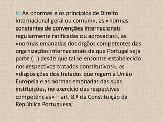 b) As «normas e os princípios de Direito
internacional geral ou comum», as «normas
constantes de convenções internacionais
regularmente ratificadas ou aprovadas», as
«normas emanadas dos órgãos competentes das
organizações internacionais de que Portugal seja
parte (…) desde que tal se encontre estabelecido
nos respectivos tratados constitutivos», as
«disposições dos tratados que regem a União
Europeia e as normas emanadas das suas
instituições, no exercício das respectivas
competências» − art. 8.º da Constituição da
República Portuguesa;
 