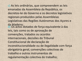 c) As leis ordinárias, que compreendem as leis
emanadas da Assembleia da República, os
decretos-lei do Governo e os decretos legislativos
regionais produzidos pelas Assembleias
Legislativas das Regiões Autónomas dos Açores e
da Madeira;
d) Os actos dotados de força equivalente à das
leis, tais como os de aprovação de
convenções, tratados ou acordos
internacionais, decisões do Tribunal
Constitucional de declaração de
inconstitucionalidade ou de ilegalidade com força
obrigatória geral, convenções colectivas de
trabalho e outros instrumentos de
regulamentação colectiva do trabalho;
 